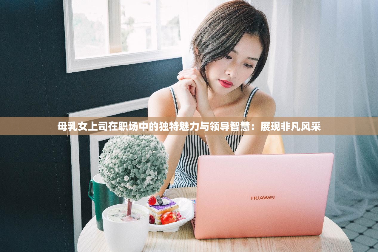 母乳女上司在職場(chǎng)中的獨(dú)特魅力與領(lǐng)導(dǎo)智慧：展現(xiàn)非凡風(fēng)采