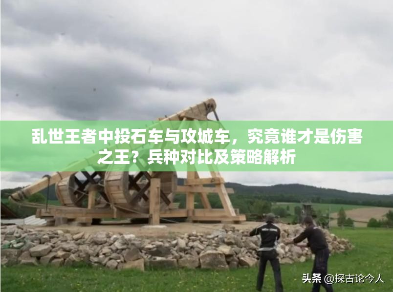 亂世王者中投石車(chē)與攻城車(chē)，究竟誰(shuí)才是傷害之王？兵種對(duì)比及策略解析