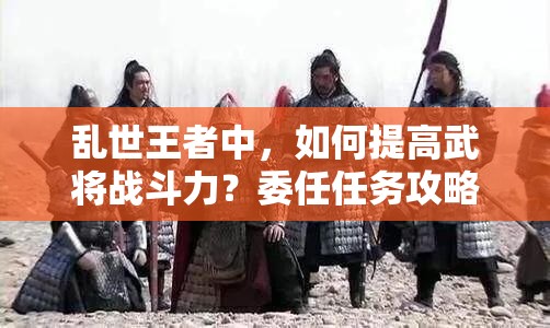 亂世王者中，如何提高武將戰(zhàn)斗力？委任任務攻略揭秘！