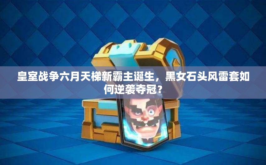 皇室戰(zhàn)爭六月天梯新霸主誕生，黑女石頭風雷套如何逆襲奪冠？