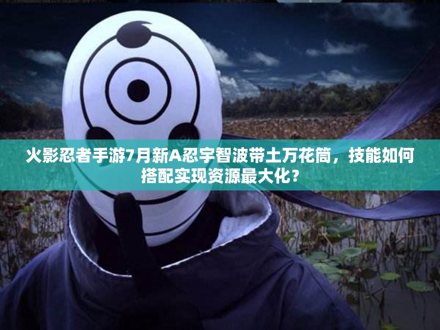 火影忍者手游7月新A忍宇智波帶土萬(wàn)花筒，技能如何搭配實(shí)現(xiàn)資源最大化？