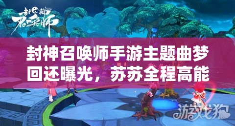 封神召喚師手游主題曲夢(mèng)回還曝光，蘇蘇全程高能表現(xiàn)引懸念？