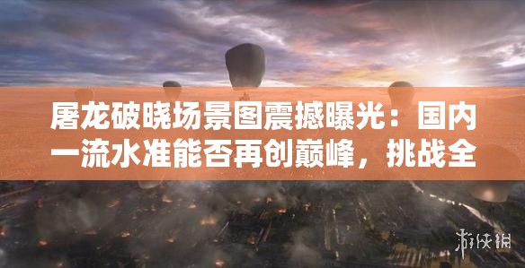 屠龍破曉場景圖震撼曝光：國內(nèi)一流水準(zhǔn)能否再創(chuàng)巔峰，挑戰(zhàn)全球視覺極限？