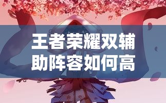 王者榮耀雙輔助陣容如何高效配合？實(shí)戰(zhàn)中怎樣利用雙增益實(shí)現(xiàn)團(tuán)戰(zhàn)致勝？（41字）