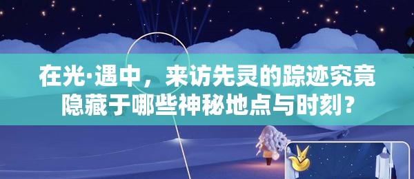 在光·遇中，來訪先靈的蹤跡究竟隱藏于哪些神秘地點與時刻？